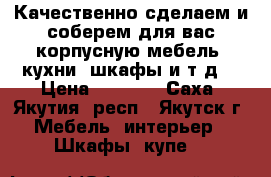 Качественно сделаем и соберем для вас корпусную мебель (кухни, шкафы,и.т.д) › Цена ­ 1 000 - Саха (Якутия) респ., Якутск г. Мебель, интерьер » Шкафы, купе   